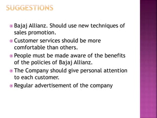  Bajaj Allianz. Should use new techniques of
sales promotion.
 Customer services should be more
comfortable than others.
 People must be made aware of the benefits
of the policies of Bajaj Allianz.
 The Company should give personal attention
to each customer.
 Regular advertisement of the company
 