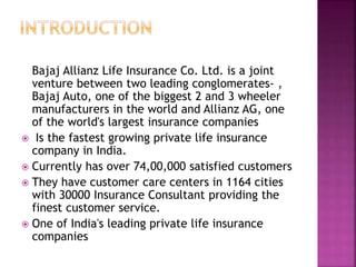Bajaj Allianz Life Insurance Co. Ltd. is a joint
venture between two leading conglomerates- ,
Bajaj Auto, one of the biggest 2 and 3 wheeler
manufacturers in the world and Allianz AG, one
of the world's largest insurance companies
 Is the fastest growing private life insurance
company in India.
 Currently has over 74,00,000 satisfied customers
 They have customer care centers in 1164 cities
with 30000 Insurance Consultant providing the
finest customer service.
 One of India's leading private life insurance
companies
 