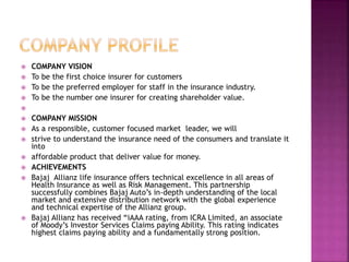  COMPANY VISION
 To be the first choice insurer for customers
 To be the preferred employer for staff in the insurance industry.
 To be the number one insurer for creating shareholder value.

 COMPANY MISSION
 As a responsible, customer focused market leader, we will
 strive to understand the insurance need of the consumers and translate it
into
 affordable product that deliver value for money.
 ACHIEVEMENTS
 Bajaj Allianz life insurance offers technical excellence in all areas of
Health Insurance as well as Risk Management. This partnership
successfully combines Bajaj Auto’s in-depth understanding of the local
market and extensive distribution network with the global experience
and technical expertise of the Allianz group.
 Bajaj Allianz has received “iAAA rating, from ICRA Limited, an associate
of Moody’s Investor Services Claims paying Ability. This rating indicates
highest claims paying ability and a fundamentally strong position.
 