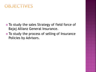  To study the sales Strategy of field force of
Bajaj Allianz General Insurance.
 To study the process of selling of Insurance
Policies by Advisors.
 