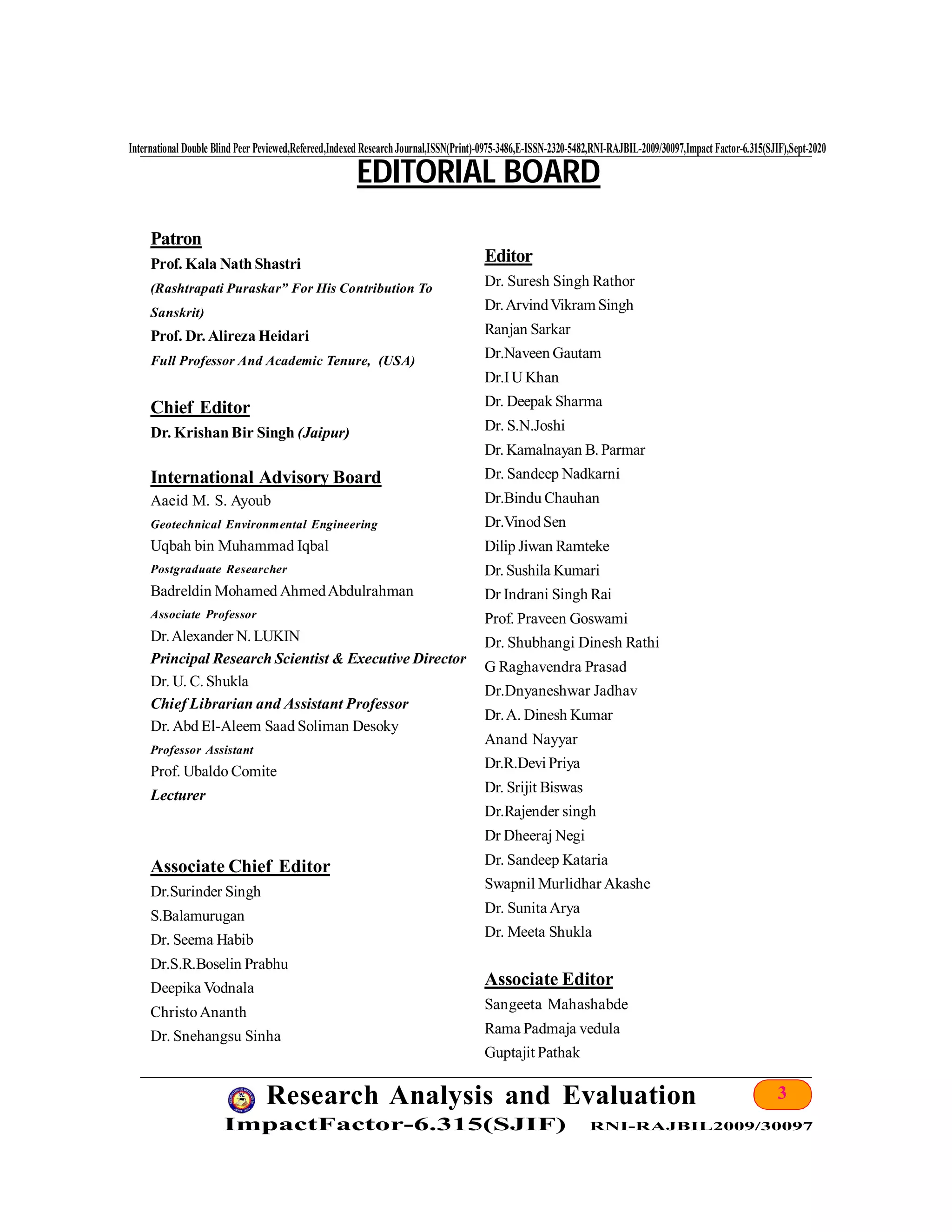 3Research Analysis and Evaluation
ImpactFactor-6.315(SJIF) RNI-RAJBIL2009/30097
International Double Blind Peer Peviewed,Refereed,Indexed ResearchJournal,ISSN(Print)-0975-3486,E-ISSN-2320-5482,RNI-RAJBIL-2009/30097,Impact Factor-6.315(SJIF),Sept-2020
Patron
Prof. Kala Nath Shastri
(Rashtrapati Puraskar” For His Contribution To
Sanskrit)
Prof. Dr. Alireza Heidari
Full Professor And Academic Tenure, (USA)
Chief Editor
Dr. Krishan Bir Singh (Jaipur)
International Advisory Board
Aaeid M. S. Ayoub
Geotechnical Environmental Engineering
Uqbah bin Muhammad Iqbal
Postgraduate Researcher
Badreldin Mohamed AhmedAbdulrahman
Associate Professor
Dr.Alexander N. LUKIN
Principal Research Scientist & Executive Director
Dr. U. C. Shukla
Chief Librarian and Assistant Professor
Dr. Abd El-Aleem Saad Soliman Desoky
Professor Assistant
Prof. Ubaldo Comite
Lecturer
Associate Chief Editor
Dr.Surinder Singh
S.Balamurugan
Dr. Seema Habib
Dr.S.R.Boselin Prabhu
Deepika Vodnala
ChristoAnanth
Dr. Snehangsu Sinha
EDITORIAL BOARD
Editor
Dr. Suresh Singh Rathor
Dr.ArvindVikram Singh
Ranjan Sarkar
Dr.Naveen Gautam
Dr.IU Khan
Dr. Deepak Sharma
Dr. S.N.Joshi
Dr. Kamalnayan B. Parmar
Dr. Sandeep Nadkarni
Dr.Bindu Chauhan
Dr.VinodSen
Dilip Jiwan Ramteke
Dr. Sushila Kumari
Dr Indrani Singh Rai
Prof. Praveen Goswami
Dr. Shubhangi Dinesh Rathi
G Raghavendra Prasad
Dr.Dnyaneshwar Jadhav
Dr.A. Dinesh Kumar
Anand Nayyar
Dr.R.Devi Priya
Dr. Srijit Biswas
Dr.Rajender singh
Dr Dheeraj Negi
Dr. Sandeep Kataria
Swapnil Murlidhar Akashe
Dr. Sunita Arya
Dr. Meeta Shukla
Associate Editor
Sangeeta Mahashabde
Rama Padmaja vedula
Guptajit Pathak
 
