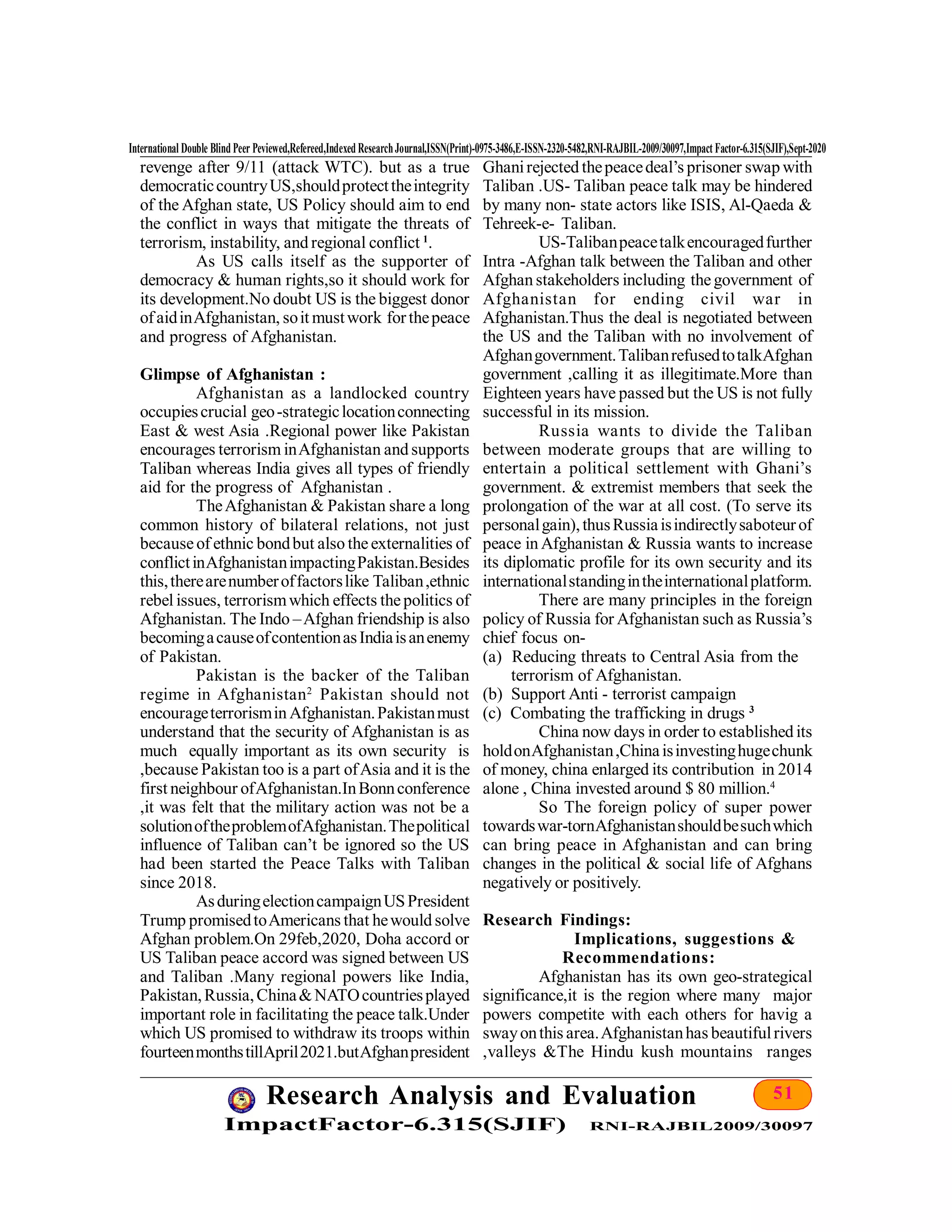 51Research Analysis and Evaluation
ImpactFactor-6.315(SJIF) RNI-RAJBIL2009/30097
International Double Blind Peer Peviewed,Refereed,Indexed ResearchJournal,ISSN(Print)-0975-3486,E-ISSN-2320-5482,RNI-RAJBIL-2009/30097,Impact Factor-6.315(SJIF),Sept-2020
revenge after 9/11 (attack WTC). but as a true
democraticcountryUS,shouldprotecttheintegrity
of the Afghan state, US Policy should aim to end
the conflict in ways that mitigate the threats of
terrorism, instability, and regional conflict 1
.
As US calls itself as the supporter of
democracy & human rights,so it should work for
its development.No doubt US is the biggest donor
ofaidinAfghanistan, soit mustwork forthepeace
and progress of Afghanistan.
Glimpse of Afghanistan :
Afghanistan as a landlocked country
occupiescrucial geo-strategiclocationconnecting
East & west Asia .Regional power like Pakistan
encourages terrorism inAfghanistan and supports
Taliban whereas India gives all types of friendly
aid for the progress of Afghanistan .
TheAfghanistan & Pakistan share a long
common history of bilateral relations, not just
becauseof ethnic bondbut also theexternalities of
conflictinAfghanistanimpactingPakistan.Besides
this,therearenumberoffactorslike Taliban,ethnic
rebel issues, terrorismwhich effects thepolitics of
Afghanistan. The Indo –Afghan friendship is also
becomingacauseofcontentionasIndiaisanenemy
of Pakistan.
Pakistan is the backer of the Taliban
regime in Afghanistan2
Pakistan should not
encourageterrorismin Afghanistan.Pakistanmust
understand that the security of Afghanistan is as
much equally important as its own security is
,because Pakistan too is a part ofAsia and it is the
first neighbour ofAfghanistan.InBonnconference
,it was felt that the military action was not be a
solutionoftheproblemofAfghanistan.Thepolitical
influence of Taliban can’t be ignored so the US
had been started the Peace Talks with Taliban
since 2018.
AsduringelectioncampaignUSPresident
Trump promisedtoAmericans that hewould solve
Afghan problem.On 29feb,2020, Doha accord or
US Taliban peace accord was signed between US
and Taliban .Many regional powers like India,
Pakistan,Russia,China&NATOcountriesplayed
important role in facilitating the peace talk.Under
which US promised to withdraw its troops within
fourteenmonthstillApril2021.butAfghanpresident
Ghanirejected thepeacedeal’s prisoner swap with
Taliban .US- Taliban peace talk may be hindered
by many non- state actors like ISIS, Al-Qaeda &
Tehreek-e- Taliban.
US-Talibanpeacetalkencouragedfurther
Intra -Afghan talk between the Taliban and other
Afghan stakeholders including thegovernment of
Afghanistan for ending civil war in
Afghanistan.Thus the deal is negotiated between
the US and the Taliban with no involvement of
Afghangovernment.TalibanrefusedtotalkAfghan
government ,calling it as illegitimate.More than
Eighteen years have passed but the US is not fully
successful in its mission.
Russia wants to divide the Taliban
between moderate groups that are willing to
entertain a political settlement with Ghani’s
government. & extremist members that seek the
prolongation of the war at all cost. (To serve its
personalgain),thusRussiaisindirectlysaboteurof
peace in Afghanistan & Russia wants to increase
its diplomatic profile for its own security and its
internationalstandingintheinternationalplatform.
There are many principles in the foreign
policy of Russia for Afghanistan such as Russia’s
chief focus on-
(a) Reducing threats to Central Asia from the
terrorism of Afghanistan.
(b) Support Anti - terrorist campaign
(c) Combating the trafficking in drugs 3
China now days in order to established its
holdonAfghanistan,Chinaisinvestinghugechunk
of money, china enlarged its contribution in 2014
alone , China invested around $ 80 million.4
So The foreign policy of super power
towardswar-tornAfghanistanshouldbesuchwhich
can bring peace in Afghanistan and can bring
changes in the political & social life of Afghans
negatively or positively.
Research Findings:
Implications, suggestions &
Recommendations:
Afghanistan has its own geo-strategical
significance,it is the region where many major
powers competite with each others for havig a
swayonthis area.Afghanistanhas beautifulrivers
,valleys &The Hindu kush mountains ranges
 