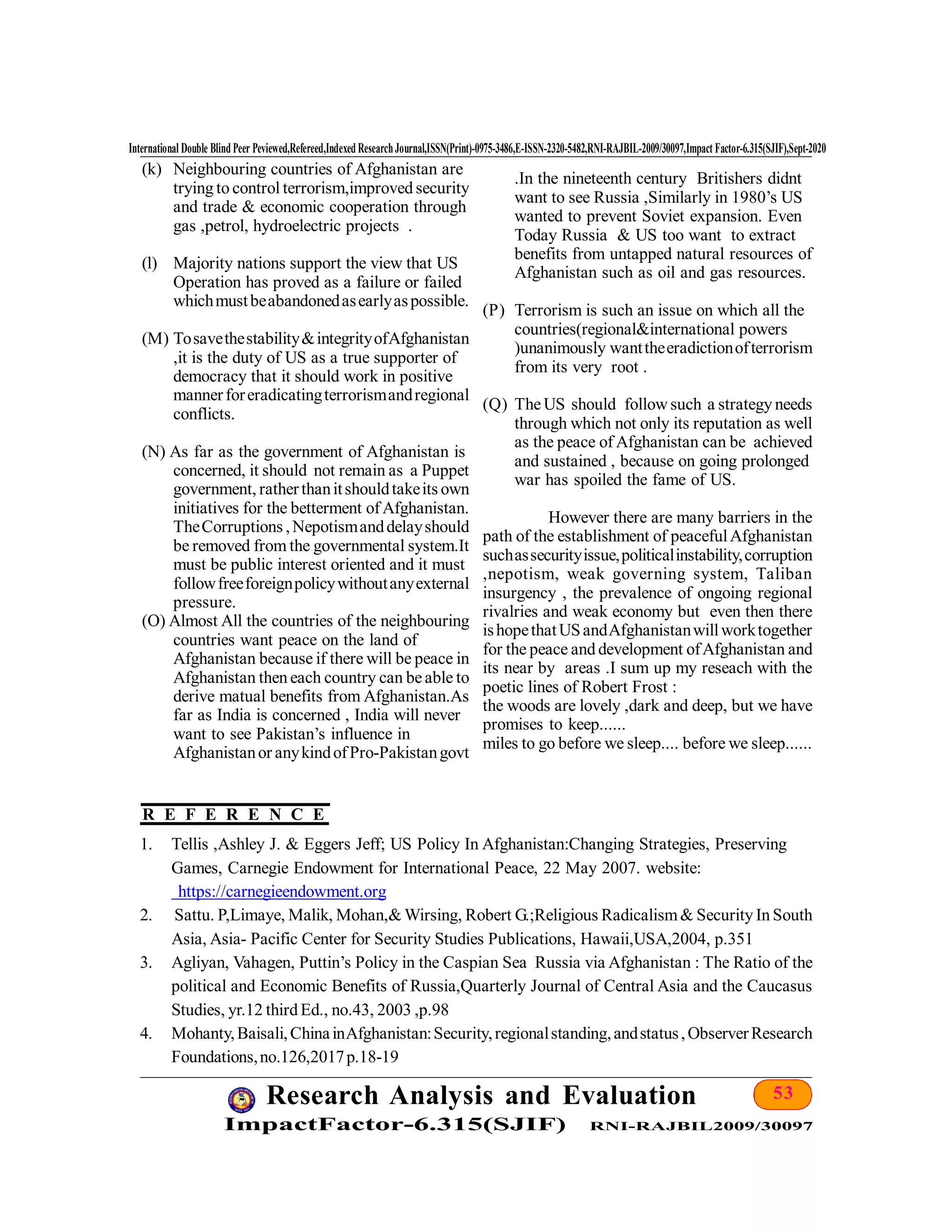 53Research Analysis and Evaluation
ImpactFactor-6.315(SJIF) RNI-RAJBIL2009/30097
International Double Blind Peer Peviewed,Refereed,Indexed ResearchJournal,ISSN(Print)-0975-3486,E-ISSN-2320-5482,RNI-RAJBIL-2009/30097,Impact Factor-6.315(SJIF),Sept-2020
(k) Neighbouring countries of Afghanistan are
trying to control terrorism,improved security
and trade & economic cooperation through
gas ,petrol, hydroelectric projects .
(l) Majority nations support the view that US
Operation has proved as a failure or failed
whichmustbeabandonedasearlyaspossible.
(M) Tosavethestability&integrityofAfghanistan
,it is the duty of US as a true supporter of
democracy that it should work in positive
mannerforeradicatingterrorismandregional
conflicts.
(N) As far as the government of Afghanistan is
concerned, it should not remain as a Puppet
government, ratherthanitshouldtakeits own
initiatives for the betterment ofAfghanistan.
TheCorruptions ,Nepotismanddelayshould
be removed from the governmental system.It
must be public interest oriented and it must
followfreeforeignpolicywithoutanyexternal
pressure.
(O) Almost All the countries of the neighbouring
countries want peace on the land of
Afghanistan because if there will be peace in
Afghanistan then each country can beable to
derive matual benefits from Afghanistan.As
far as India is concerned , India will never
want to see Pakistan’s influence in
Afghanistanor anykindofPro-Pakistangovt
.In the nineteenth century Britishers didnt
want to see Russia ,Similarly in 1980’s US
wanted to prevent Soviet expansion. Even
Today Russia & US too want to extract
benefits from untapped natural resources of
Afghanistan such as oil and gas resources.
(P) Terrorism is such an issue on which all the
countries(regional&international powers
)unanimously wanttheeradictionofterrorism
from its very root .
(Q) TheUS should followsuch a strategy needs
through which not only its reputation as well
as the peace of Afghanistan can be achieved
and sustained , because on going prolonged
war has spoiled the fame of US.
However there are many barriers in the
path of the establishment of peacefulAfghanistan
suchassecurityissue,politicalinstability,corruption
,nepotism, weak governing system, Taliban
insurgency , the prevalence of ongoing regional
rivalries and weak economy but even then there
ishopethatUSandAfghanistanwillworktogether
for the peace and development ofAfghanistan and
its near by areas .I sum up my reseach with the
poetic lines of Robert Frost :
the woods are lovely ,dark and deep, but we have
promises to keep......
miles to go before we sleep.... before we sleep......
1. Tellis ,Ashley J. & Eggers Jeff; US Policy In Afghanistan:Changing Strategies, Preserving
Games, Carnegie Endowment for International Peace, 22 May 2007. website:
https://carnegieendowment.org
2. Sattu. P,Limaye, Malik, Mohan,& Wirsing, Robert G.;Religious Radicalism& Security In South
Asia, Asia- Pacific Center for Security Studies Publications, Hawaii,USA,2004, p.351
3. Agliyan, Vahagen, Puttin’s Policy in the Caspian Sea Russia via Afghanistan : The Ratio of the
political and Economic Benefits of Russia,Quarterly Journal of Central Asia and the Caucasus
Studies, yr.12 third Ed., no.43, 2003 ,p.98
4. Mohanty,Baisali,ChinainAfghanistan:Security,regionalstanding,andstatus,ObserverResearch
Foundations,no.126,2017p.18-19
R E F E R E N C E
 