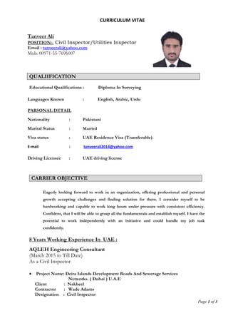 Page 1 of 3
CURRICULUM VITAE
Tanveer Ali
POSITION:- Civil Inspector/Utilities Inspector
Email : tanveerali@yahoo.com
Mob: 00971-55-7696007
Languages Known : English, Arabic, Urdu
PARSONAL DETAIL
Nationality : Pakistani
Marital Status : Married
Visa status : UAE Residence Visa (Transferable)
E-mail : tanveerali2014@yahoo.com
Driving Licensee : UAE driving license
QUALIIFICATION
Educational Qualifications : Diploma In Surveying
CARRIER OBJECTIVE
Eagerly looking forward to work in an organization, offering professional and personal
growth accepting challenges and finding solution for them. I consider myself to be
hardworking and capable to work long hours under pressure with consistent efficiency.
Confident, that I will be able to grasp all the fundamentals and establish myself. I have the
potential to work independently with an initiative and could handle my job task
confidently.
8 Years Working Experience In UAE :
AQLEH Engineering Consultant
(March 2015 to Till Date)
As a Civil Inspector
 Project Name: Deira Islands Development Roads And Sewerage Services
Networks. ( Dubai ) U.A.E
Client : Nakheel
Contractor : Wade Adams
Designation : Civil Inspector
 