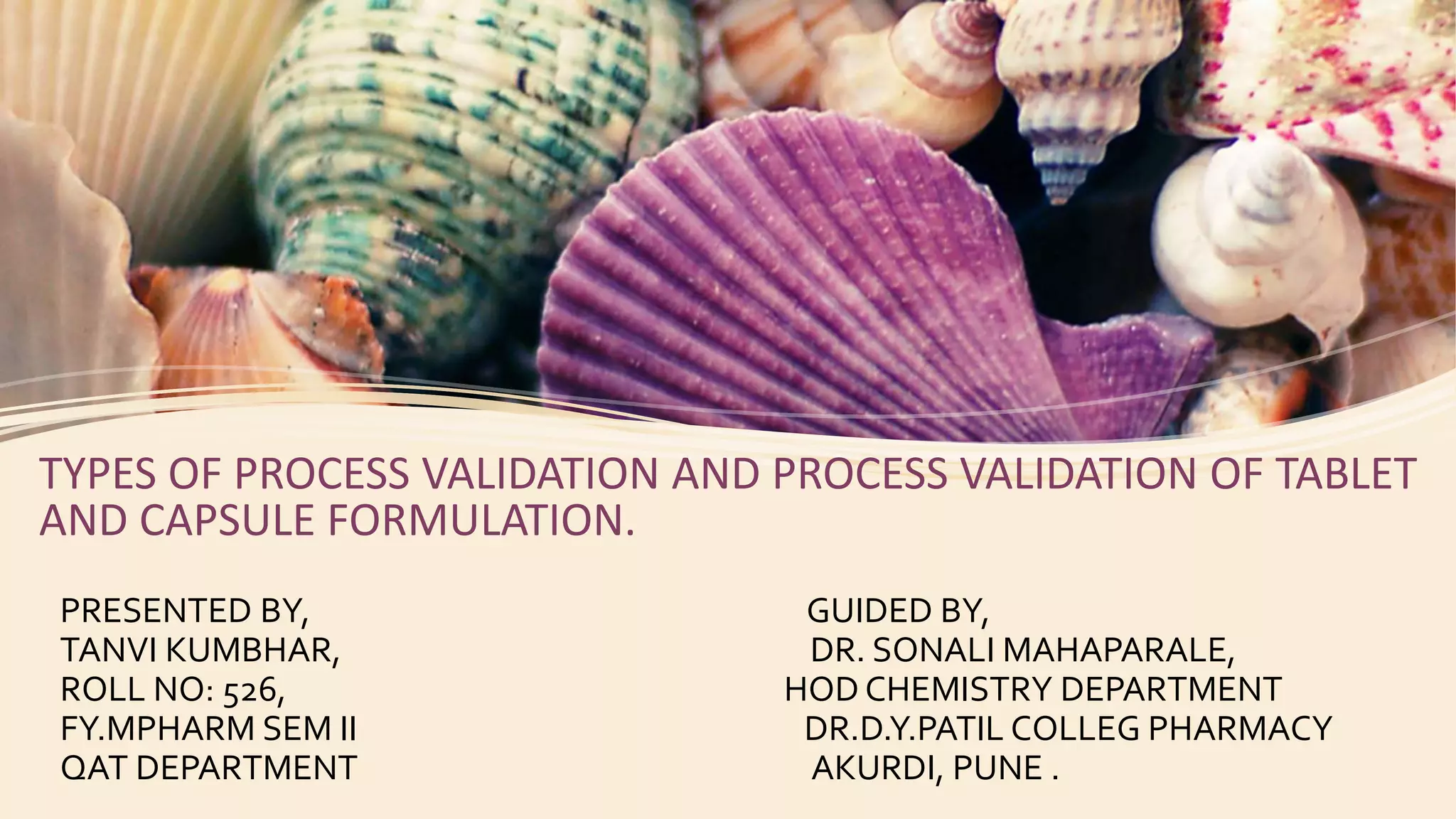 TYPES OF PROCESS VALIDATION AND PROCESS VALIDATION OF TABLET
AND CAPSULE FORMULATION.
PRESENTED BY, GUIDED BY,
TANVI KUMBHAR, DR. SONALI MAHAPARALE,
ROLL NO: 526, HOD CHEMISTRY DEPARTMENT
FY.MPHARM SEM II DR.D.Y.PATIL COLLEG PHARMACY
QAT DEPARTMENT AKURDI, PUNE .
 
