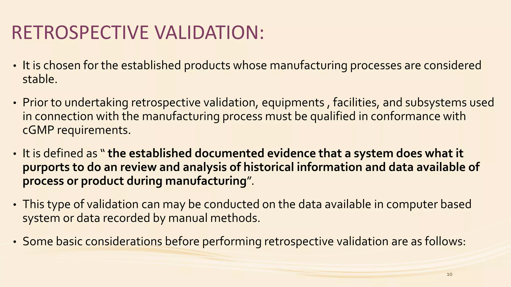RETROSPECTIVE VALIDATION:
• It is chosen for the established products whose manufacturing processes are considered
stable.
• Prior to undertaking retrospective validation, equipments , facilities, and subsystems used
in connection with the manufacturing process must be qualified in conformance with
cGMP requirements.
• It is defined as “ the established documented evidence that a system does what it
purports to do an review and analysis of historical information and data available of
process or product during manufacturing”.
• This type of validation can may be conducted on the data available in computer based
system or data recorded by manual methods.
• Some basic considerations before performing retrospective validation are as follows:
10
 