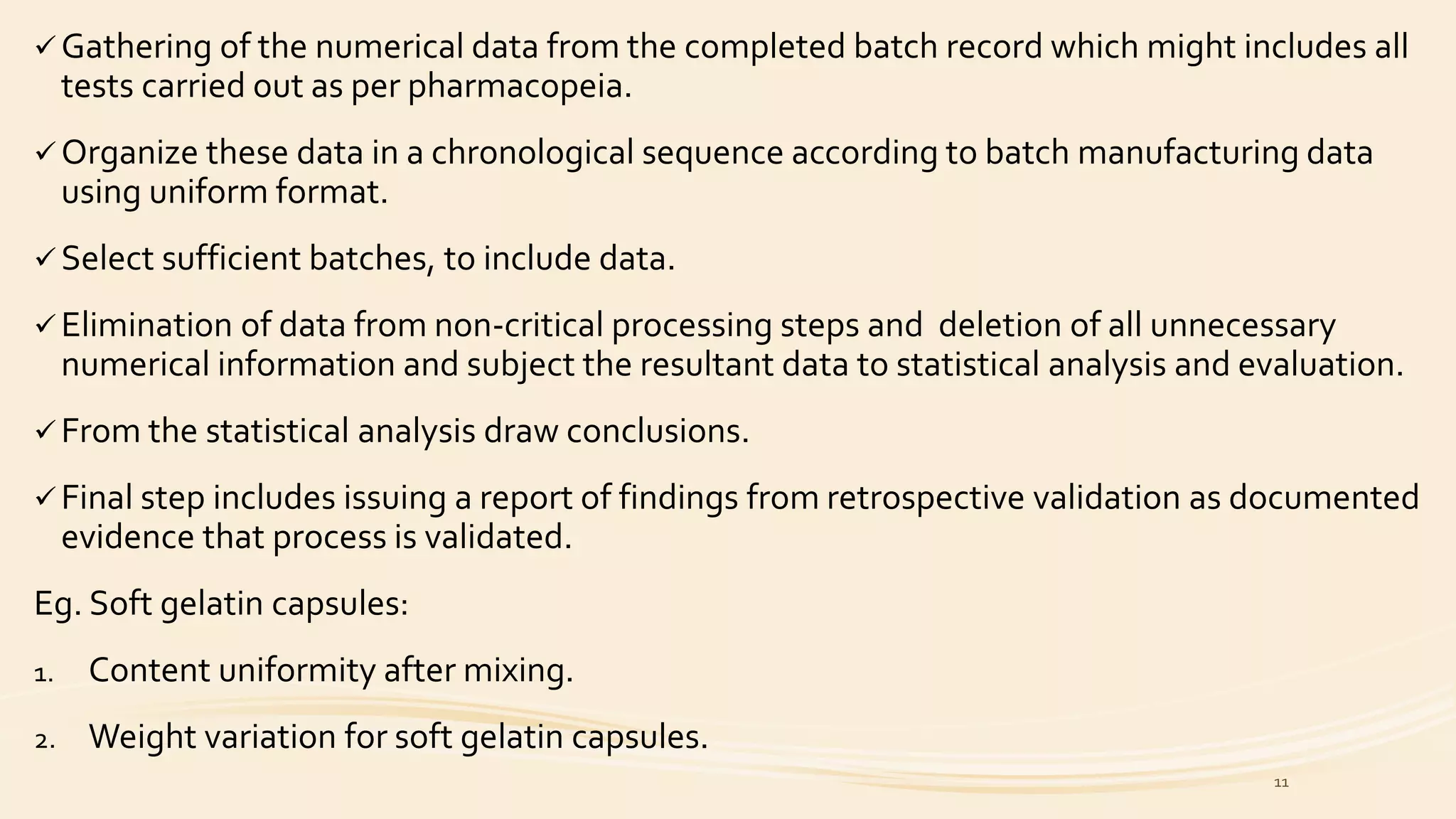  Gathering of the numerical data from the completed batch record which might includes all
tests carried out as per pharmacopeia.
 Organize these data in a chronological sequence according to batch manufacturing data
using uniform format.
 Select sufficient batches, to include data.
 Elimination of data from non-critical processing steps and deletion of all unnecessary
numerical information and subject the resultant data to statistical analysis and evaluation.
 From the statistical analysis draw conclusions.
 Final step includes issuing a report of findings from retrospective validation as documented
evidence that process is validated.
Eg. Soft gelatin capsules:
1. Content uniformity after mixing.
2. Weight variation for soft gelatin capsules.
11
 