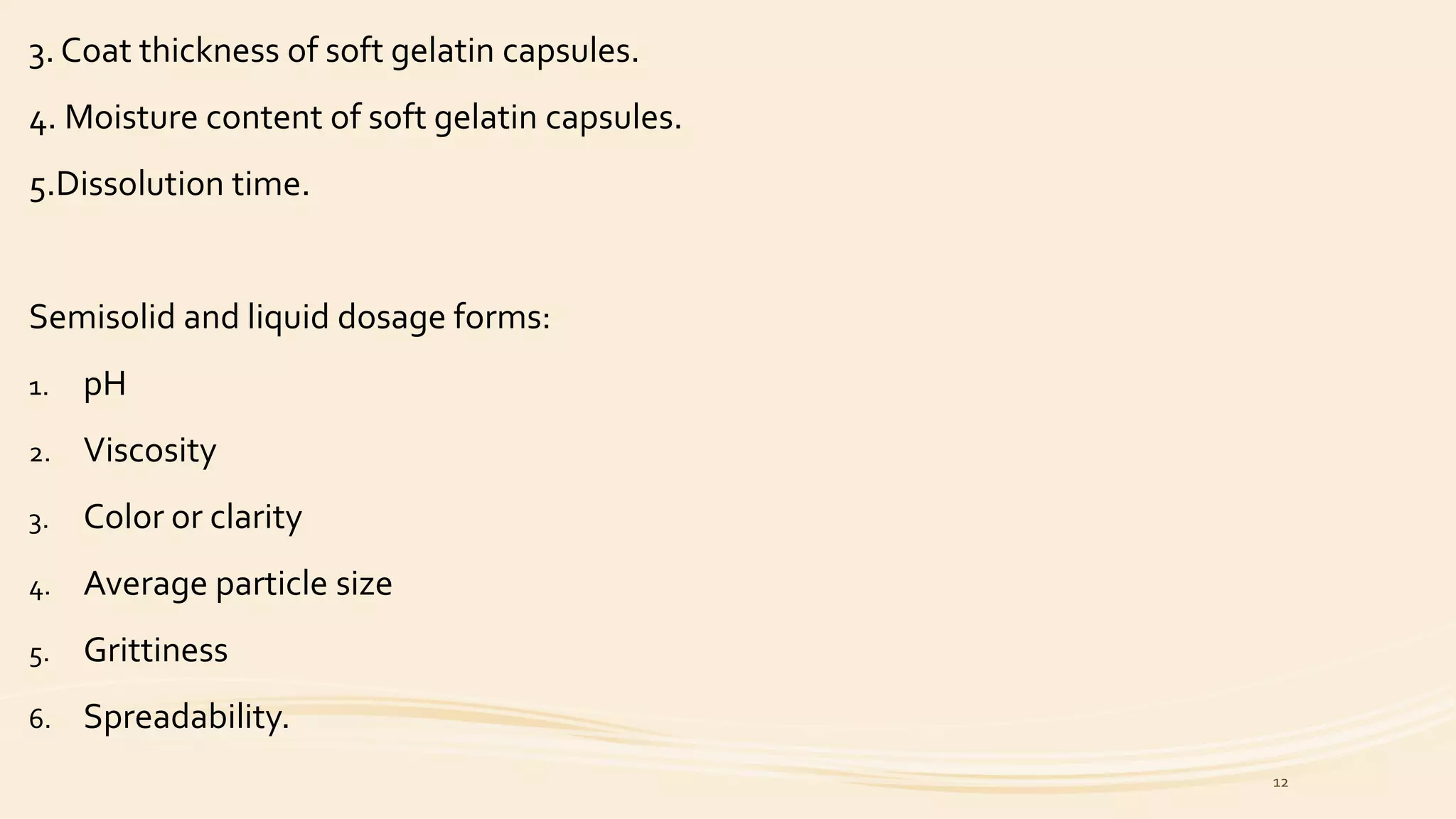3. Coat thickness of soft gelatin capsules.
4. Moisture content of soft gelatin capsules.
5.Dissolution time.
Semisolid and liquid dosage forms:
1. pH
2. Viscosity
3. Color or clarity
4. Average particle size
5. Grittiness
6. Spreadability.
12
 