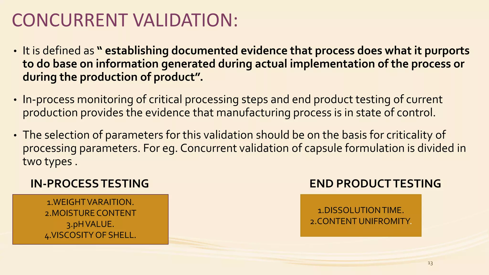 CONCURRENT VALIDATION:
• It is defined as “ establishing documented evidence that process does what it purports
to do base on information generated during actual implementation of the process or
during the production of product”.
• In-process monitoring of critical processing steps and end product testing of current
production provides the evidence that manufacturing process is in state of control.
• The selection of parameters for this validation should be on the basis for criticality of
processing parameters. For eg. Concurrent validation of capsule formulation is divided in
two types .
IN-PROCESSTESTING END PRODUCTTESTING
1.WEIGHTVARAITION.
2.MOISTURECONTENT
3.pHVALUE.
4.VISCOSITY OF SHELL.
1.DISSOLUTIONTIME.
2.CONTENT UNIFROMITY.
13
 