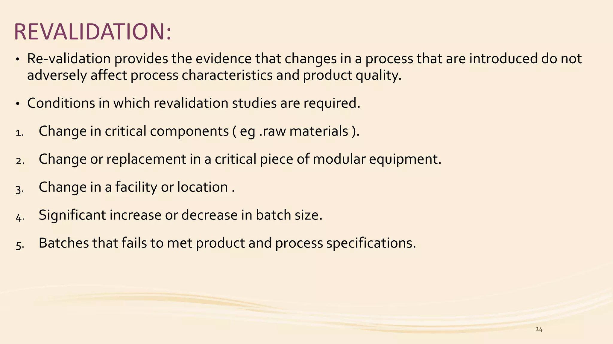 REVALIDATION:
• Re-validation provides the evidence that changes in a process that are introduced do not
adversely affect process characteristics and product quality.
• Conditions in which revalidation studies are required.
1. Change in critical components ( eg .raw materials ).
2. Change or replacement in a critical piece of modular equipment.
3. Change in a facility or location .
4. Significant increase or decrease in batch size.
5. Batches that fails to met product and process specifications.
14
 