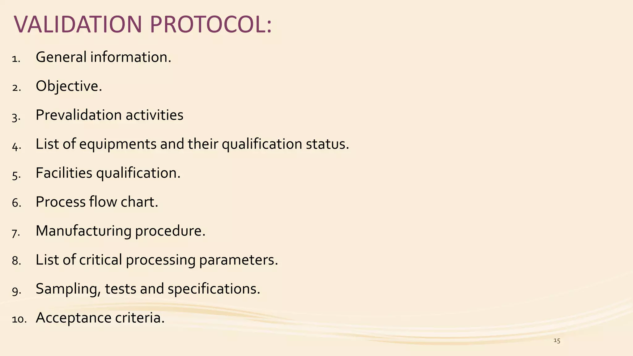 VALIDATION PROTOCOL:
1. General information.
2. Objective.
3. Prevalidation activities
4. List of equipments and their qualification status.
5. Facilities qualification.
6. Process flow chart.
7. Manufacturing procedure.
8. List of critical processing parameters.
9. Sampling, tests and specifications.
10. Acceptance criteria.
15
 