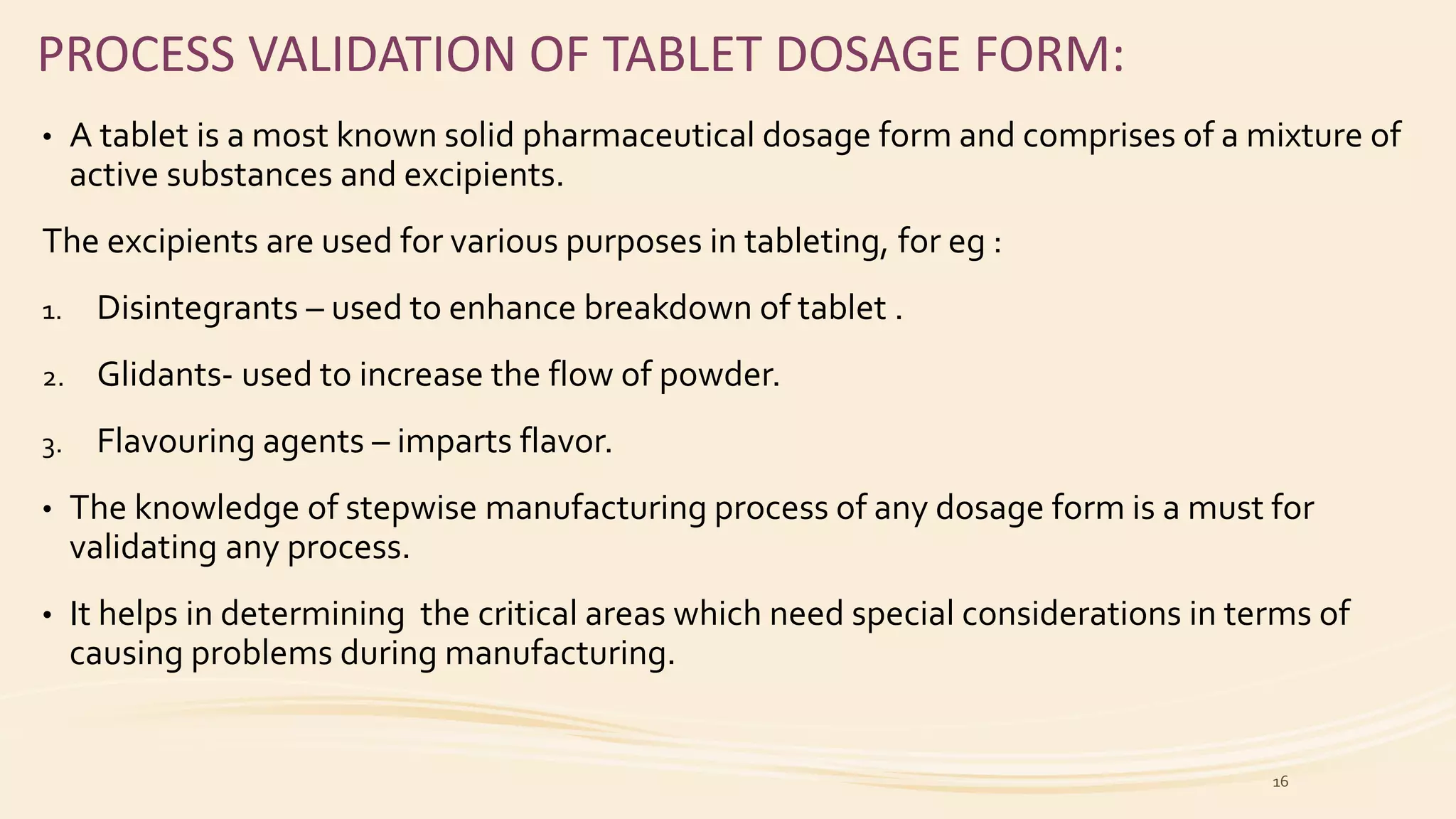 PROCESS VALIDATION OF TABLET DOSAGE FORM:
• A tablet is a most known solid pharmaceutical dosage form and comprises of a mixture of
active substances and excipients.
The excipients are used for various purposes in tableting, for eg :
1. Disintegrants – used to enhance breakdown of tablet .
2. Glidants- used to increase the flow of powder.
3. Flavouring agents – imparts flavor.
• The knowledge of stepwise manufacturing process of any dosage form is a must for
validating any process.
• It helps in determining the critical areas which need special considerations in terms of
causing problems during manufacturing.
16
 