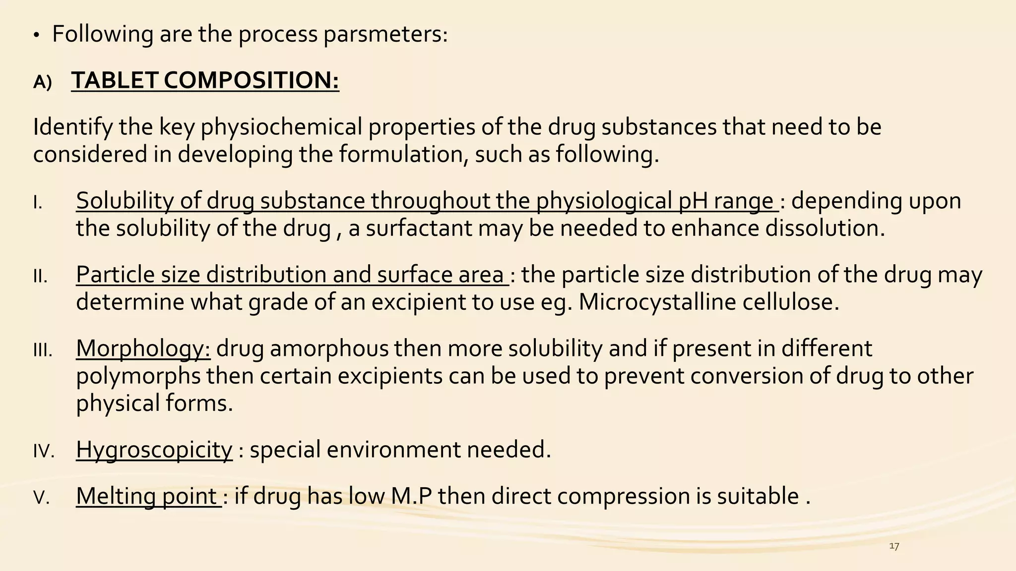 • Following are the process parsmeters:
A) TABLET COMPOSITION:
Identify the key physiochemical properties of the drug substances that need to be
considered in developing the formulation, such as following.
I. Solubility of drug substance throughout the physiological pH range : depending upon
the solubility of the drug , a surfactant may be needed to enhance dissolution.
II. Particle size distribution and surface area : the particle size distribution of the drug may
determine what grade of an excipient to use eg. Microcystalline cellulose.
III. Morphology: drug amorphous then more solubility and if present in different
polymorphs then certain excipients can be used to prevent conversion of drug to other
physical forms.
IV. Hygroscopicity : special environment needed.
V. Melting point : if drug has low M.P then direct compression is suitable .
17
 