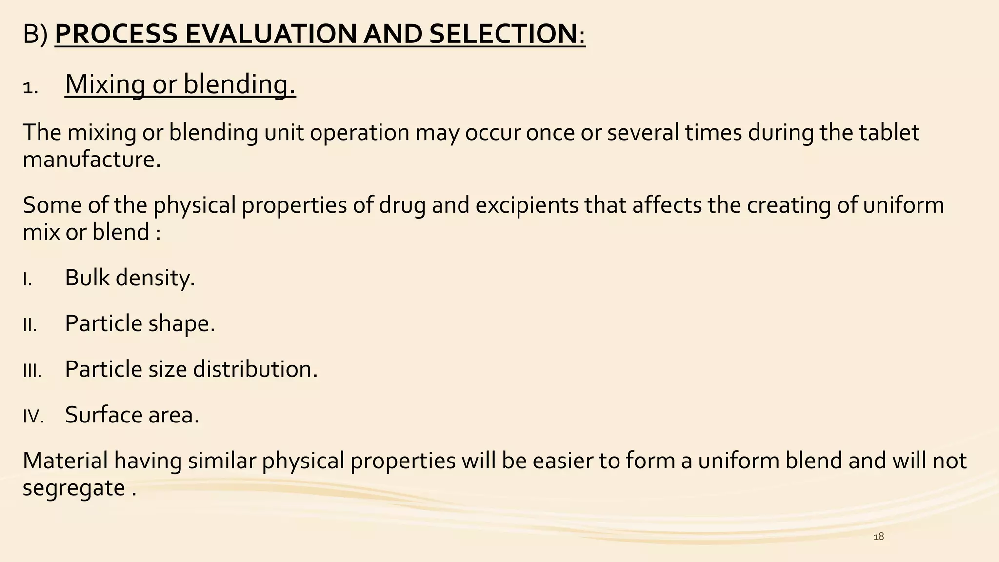 B) PROCESS EVALUATION AND SELECTION:
1. Mixing or blending.
The mixing or blending unit operation may occur once or several times during the tablet
manufacture.
Some of the physical properties of drug and excipients that affects the creating of uniform
mix or blend :
I. Bulk density.
II. Particle shape.
III. Particle size distribution.
IV. Surface area.
Material having similar physical properties will be easier to form a uniform blend and will not
segregate .
18
 