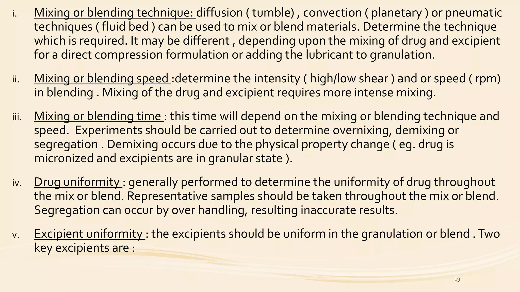 i. Mixing or blending technique: diffusion ( tumble) , convection ( planetary ) or pneumatic
techniques ( fluid bed ) can be used to mix or blend materials. Determine the technique
which is required. It may be different , depending upon the mixing of drug and excipient
for a direct compression formulation or adding the lubricant to granulation.
ii. Mixing or blending speed :determine the intensity ( high/low shear ) and or speed ( rpm)
in blending . Mixing of the drug and excipient requires more intense mixing.
iii. Mixing or blending time : this time will depend on the mixing or blending technique and
speed. Experiments should be carried out to determine overnixing, demixing or
segregation . Demixing occurs due to the physical property change ( eg. drug is
micronized and excipients are in granular state ).
iv. Drug uniformity : generally performed to determine the uniformity of drug throughout
the mix or blend. Representative samples should be taken throughout the mix or blend.
Segregation can occur by over handling, resulting inaccurate results.
v. Excipient uniformity : the excipients should be uniform in the granulation or blend .Two
key excipients are :
19
 