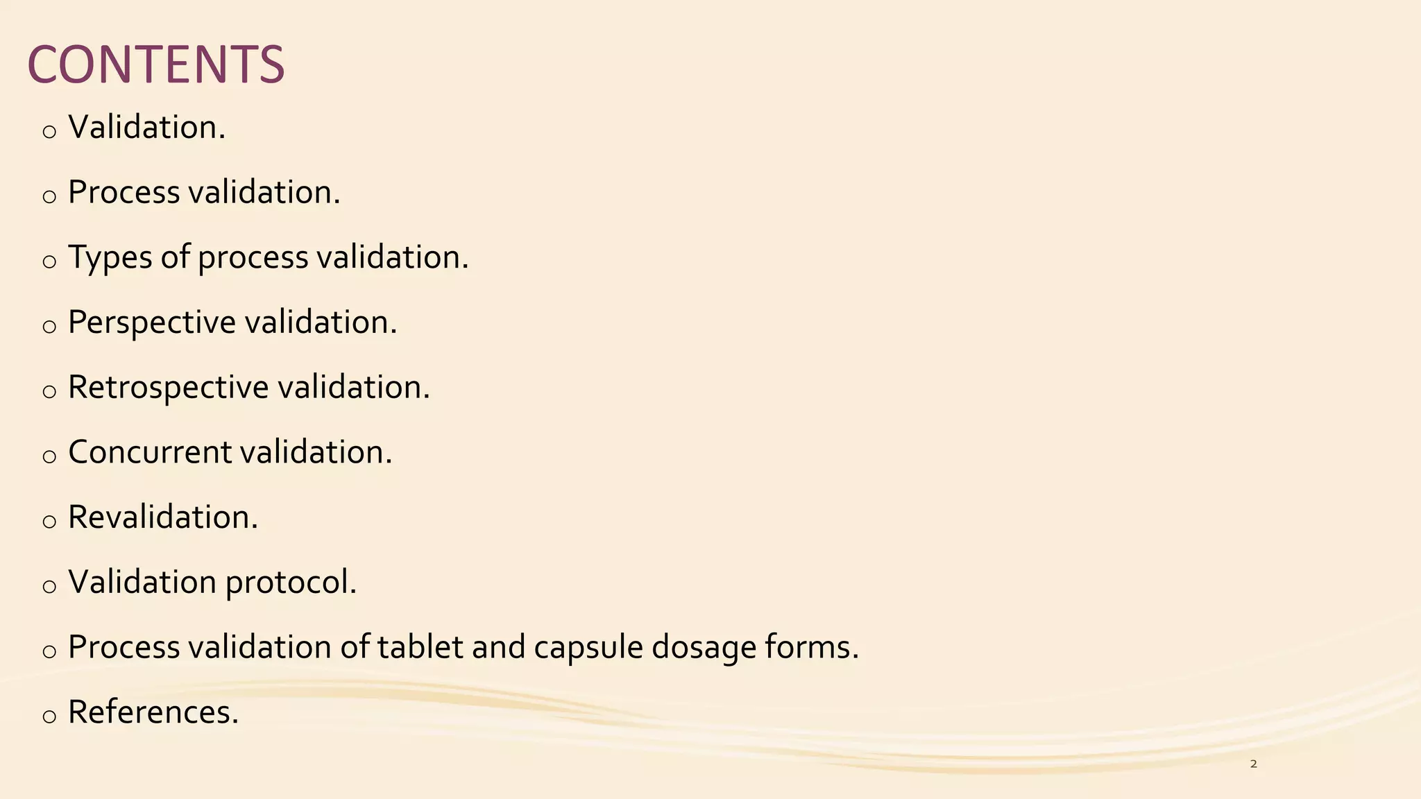 CONTENTS
o Validation.
o Process validation.
o Types of process validation.
o Perspective validation.
o Retrospective validation.
o Concurrent validation.
o Revalidation.
o Validation protocol.
o Process validation of tablet and capsule dosage forms.
o References.
2
 
