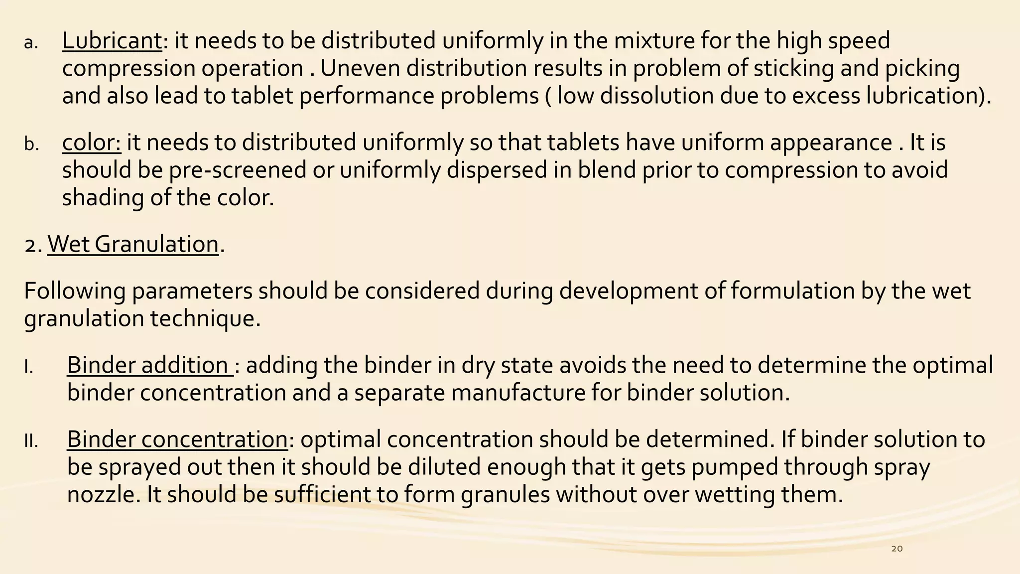 a. Lubricant: it needs to be distributed uniformly in the mixture for the high speed
compression operation . Uneven distribution results in problem of sticking and picking
and also lead to tablet performance problems ( low dissolution due to excess lubrication).
b. color: it needs to distributed uniformly so that tablets have uniform appearance . It is
should be pre-screened or uniformly dispersed in blend prior to compression to avoid
shading of the color.
2.Wet Granulation.
Following parameters should be considered during development of formulation by the wet
granulation technique.
I. Binder addition : adding the binder in dry state avoids the need to determine the optimal
binder concentration and a separate manufacture for binder solution.
II. Binder concentration: optimal concentration should be determined. If binder solution to
be sprayed out then it should be diluted enough that it gets pumped through spray
nozzle. It should be sufficient to form granules without over wetting them.
20
 