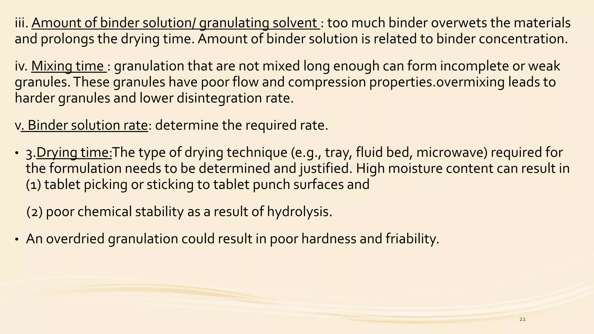 iii. Amount of binder solution/ granulating solvent : too much binder overwets the materials
and prolongs the drying time. Amount of binder solution is related to binder concentration.
iv. Mixing time : granulation that are not mixed long enough can form incomplete or weak
granules.These granules have poor flow and compression properties.overmixing leads to
harder granules and lower disintegration rate.
v. Binder solution rate: determine the required rate.
• 3.Drying time:The type of drying technique (e.g., tray, fluid bed, microwave) required for
the formulation needs to be determined and justified. High moisture content can result in
(1) tablet picking or sticking to tablet punch surfaces and
(2) poor chemical stability as a result of hydrolysis.
• An overdried granulation could result in poor hardness and friability.
21
 