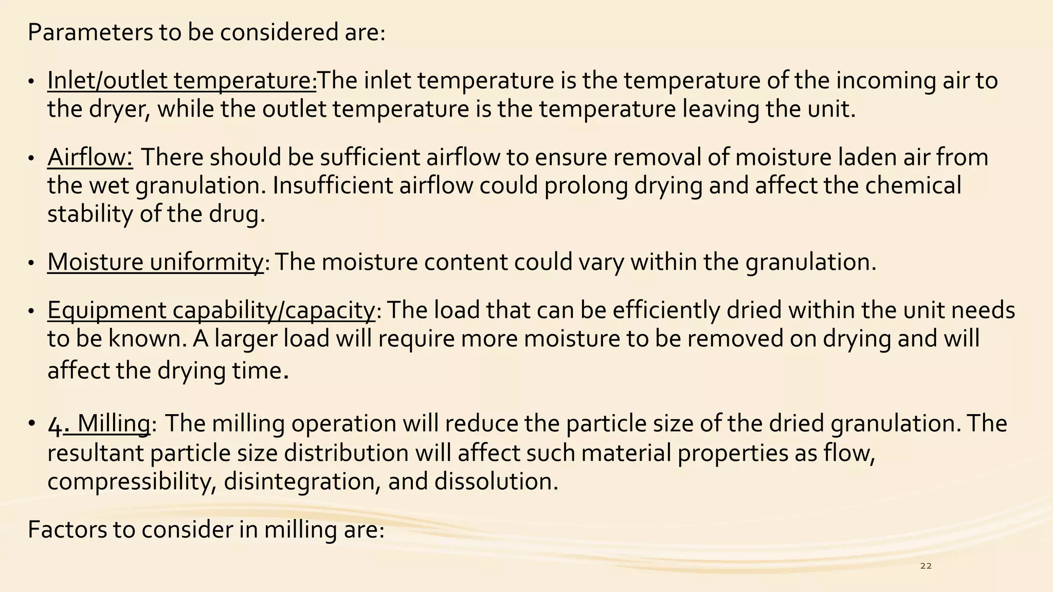 Parameters to be considered are:
• Inlet/outlet temperature:The inlet temperature is the temperature of the incoming air to
the dryer, while the outlet temperature is the temperature leaving the unit.
• Airflow: There should be sufficient airflow to ensure removal of moisture laden air from
the wet granulation. Insufficient airflow could prolong drying and affect the chemical
stability of the drug.
• Moisture uniformity:The moisture content could vary within the granulation.
• Equipment capability/capacity: The load that can be efficiently dried within the unit needs
to be known. A larger load will require more moisture to be removed on drying and will
affect the drying time.
• 4. Milling: The milling operation will reduce the particle size of the dried granulation.The
resultant particle size distribution will affect such material properties as flow,
compressibility, disintegration, and dissolution.
Factors to consider in milling are:
22
 