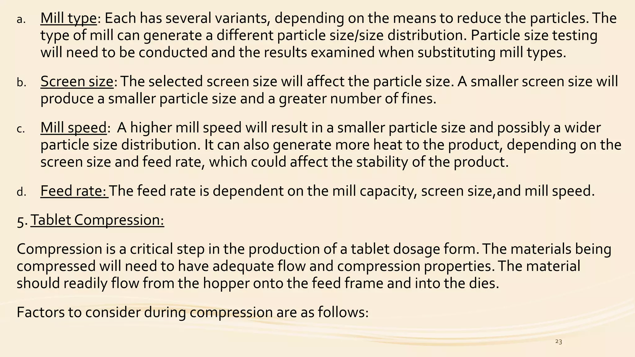 a. Mill type: Each has several variants, depending on the means to reduce the particles.The
type of mill can generate a different particle size/size distribution. Particle size testing
will need to be conducted and the results examined when substituting mill types.
b. Screen size:The selected screen size will affect the particle size. A smaller screen size will
produce a smaller particle size and a greater number of fines.
c. Mill speed: A higher mill speed will result in a smaller particle size and possibly a wider
particle size distribution. It can also generate more heat to the product, depending on the
screen size and feed rate, which could affect the stability of the product.
d. Feed rate:The feed rate is dependent on the mill capacity, screen size,and mill speed.
5.Tablet Compression:
Compression is a critical step in the production of a tablet dosage form.The materials being
compressed will need to have adequate flow and compression properties.The material
should readily flow from the hopper onto the feed frame and into the dies.
Factors to consider during compression are as follows:
23
 