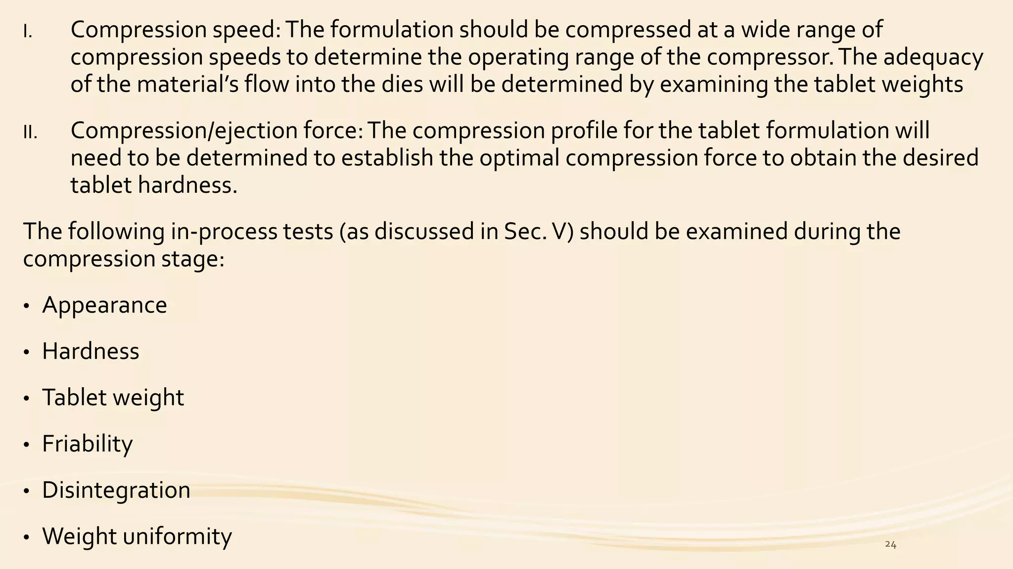 I. Compression speed:The formulation should be compressed at a wide range of
compression speeds to determine the operating range of the compressor.The adequacy
of the material’s flow into the dies will be determined by examining the tablet weights
II. Compression/ejection force:The compression profile for the tablet formulation will
need to be determined to establish the optimal compression force to obtain the desired
tablet hardness.
The following in-process tests (as discussed in Sec.V) should be examined during the
compression stage:
• Appearance
• Hardness
• Tablet weight
• Friability
• Disintegration
• Weight uniformity 24
 