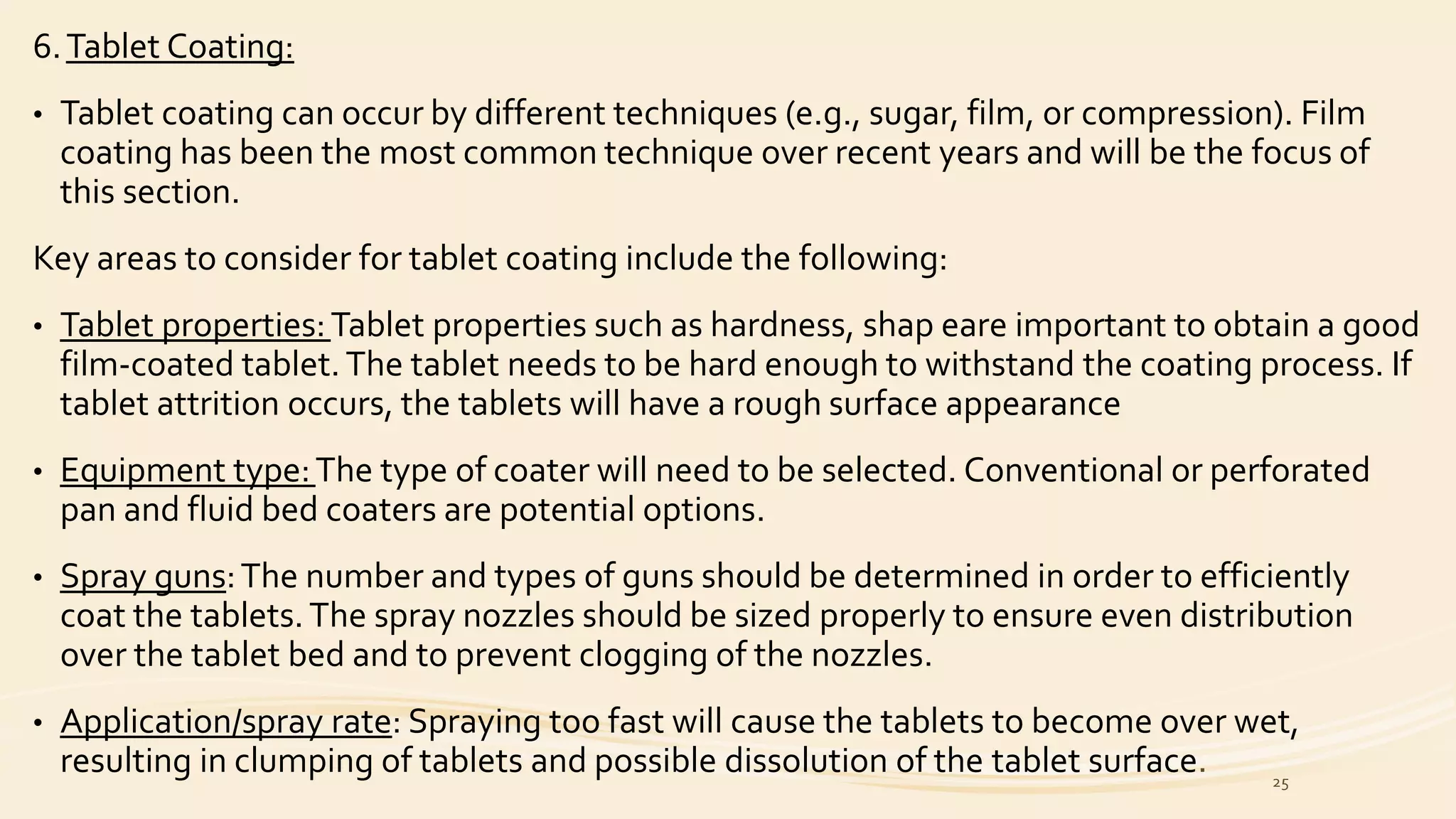 6.Tablet Coating:
• Tablet coating can occur by different techniques (e.g., sugar, film, or compression). Film
coating has been the most common technique over recent years and will be the focus of
this section.
Key areas to consider for tablet coating include the following:
• Tablet properties:Tablet properties such as hardness, shap eare important to obtain a good
film-coated tablet.The tablet needs to be hard enough to withstand the coating process. If
tablet attrition occurs, the tablets will have a rough surface appearance
• Equipment type:The type of coater will need to be selected. Conventional or perforated
pan and fluid bed coaters are potential options.
• Spray guns:The number and types of guns should be determined in order to efficiently
coat the tablets.The spray nozzles should be sized properly to ensure even distribution
over the tablet bed and to prevent clogging of the nozzles.
• Application/spray rate: Spraying too fast will cause the tablets to become over wet,
resulting in clumping of tablets and possible dissolution of the tablet surface. 25
 