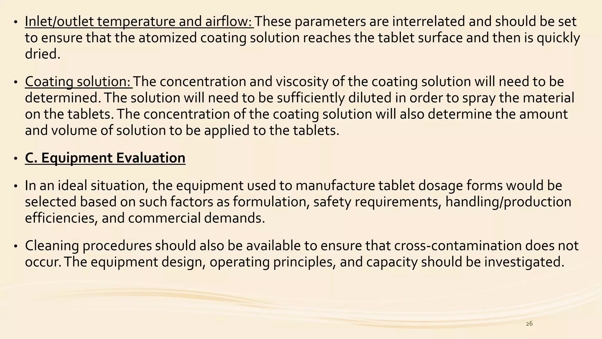 • Inlet/outlet temperature and airflow:These parameters are interrelated and should be set
to ensure that the atomized coating solution reaches the tablet surface and then is quickly
dried.
• Coating solution:The concentration and viscosity of the coating solution will need to be
determined.The solution will need to be sufficiently diluted in order to spray the material
on the tablets.The concentration of the coating solution will also determine the amount
and volume of solution to be applied to the tablets.
• C. Equipment Evaluation
• In an ideal situation, the equipment used to manufacture tablet dosage forms would be
selected based on such factors as formulation, safety requirements, handling/production
efficiencies, and commercial demands.
• Cleaning procedures should also be available to ensure that cross-contamination does not
occur.The equipment design, operating principles, and capacity should be investigated.
26
 