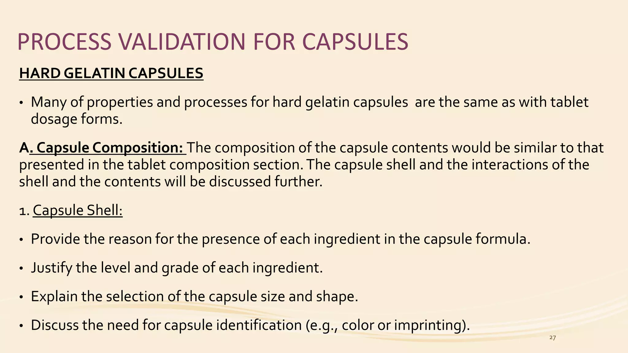 PROCESS VALIDATION FOR CAPSULES
HARD GELATIN CAPSULES
• Many of properties and processes for hard gelatin capsules are the same as with tablet
dosage forms.
A. Capsule Composition: The composition of the capsule contents would be similar to that
presented in the tablet composition section.The capsule shell and the interactions of the
shell and the contents will be discussed further.
1. Capsule Shell:
• Provide the reason for the presence of each ingredient in the capsule formula.
• Justify the level and grade of each ingredient.
• Explain the selection of the capsule size and shape.
• Discuss the need for capsule identification (e.g., color or imprinting).
27
 