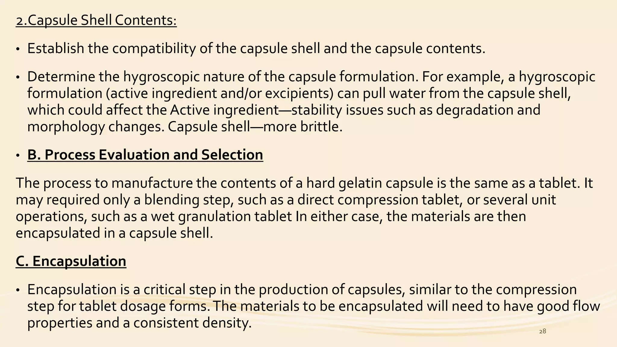 2.Capsule Shell Contents:
• Establish the compatibility of the capsule shell and the capsule contents.
• Determine the hygroscopic nature of the capsule formulation. For example, a hygroscopic
formulation (active ingredient and/or excipients) can pull water from the capsule shell,
which could affect the Active ingredient—stability issues such as degradation and
morphology changes. Capsule shell—more brittle.
• B. Process Evaluation and Selection
The process to manufacture the contents of a hard gelatin capsule is the same as a tablet. It
may required only a blending step, such as a direct compression tablet, or several unit
operations, such as a wet granulation tablet In either case, the materials are then
encapsulated in a capsule shell.
C. Encapsulation
• Encapsulation is a critical step in the production of capsules, similar to the compression
step for tablet dosage forms.The materials to be encapsulated will need to have good flow
properties and a consistent density. 28
 