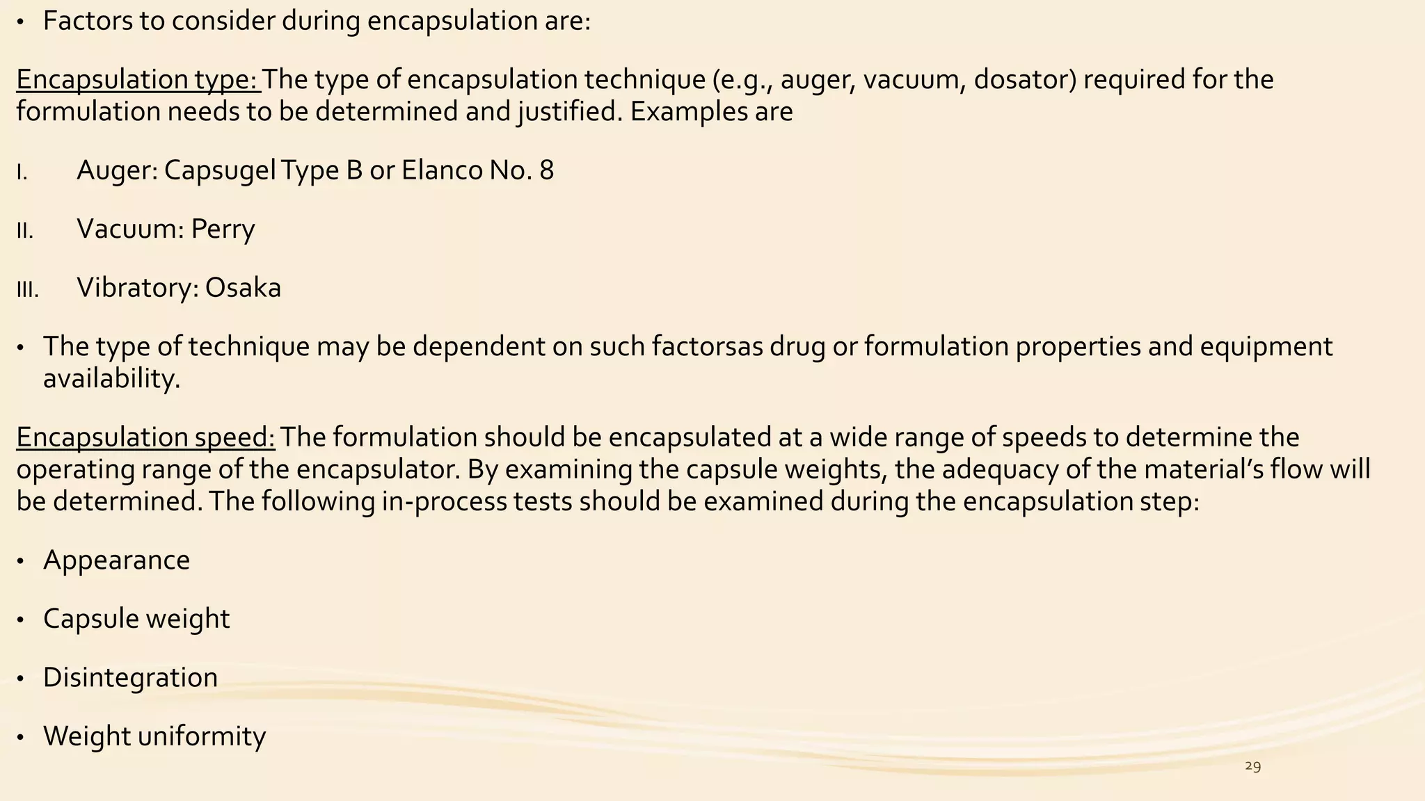 • Factors to consider during encapsulation are:
Encapsulation type:The type of encapsulation technique (e.g., auger, vacuum, dosator) required for the
formulation needs to be determined and justified. Examples are
I. Auger: CapsugelType B or Elanco No. 8
II. Vacuum: Perry
III. Vibratory: Osaka
• The type of technique may be dependent on such factorsas drug or formulation properties and equipment
availability.
Encapsulation speed:The formulation should be encapsulated at a wide range of speeds to determine the
operating range of the encapsulator. By examining the capsule weights, the adequacy of the material’s flow will
be determined.The following in-process tests should be examined during the encapsulation step:
• Appearance
• Capsule weight
• Disintegration
• Weight uniformity
29
 