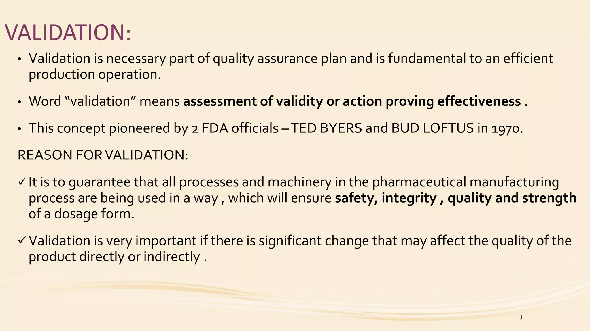 VALIDATION:
• Validation is necessary part of quality assurance plan and is fundamental to an efficient
production operation.
• Word “validation” means assessment of validity or action proving effectiveness .
• This concept pioneered by 2 FDA officials –TED BYERS and BUD LOFTUS in 1970.
REASON FORVALIDATION:
 It is to guarantee that all processes and machinery in the pharmaceutical manufacturing
process are being used in a way , which will ensure safety, integrity , quality and strength
of a dosage form.
 Validation is very important if there is significant change that may affect the quality of the
product directly or indirectly .
3
 