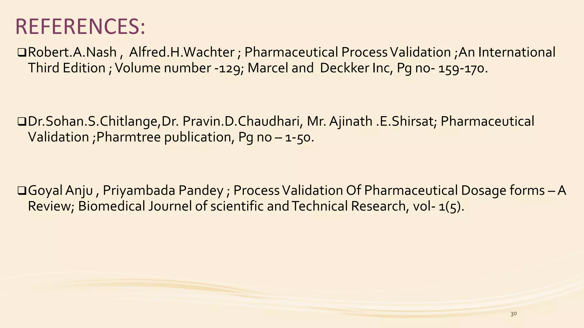 REFERENCES:
Robert.A.Nash , Alfred.H.Wachter ; Pharmaceutical ProcessValidation ;An International
Third Edition ;Volume number -129; Marcel and Deckker Inc, Pg no- 159-170.
Dr.Sohan.S.Chitlange,Dr. Pravin.D.Chaudhari, Mr. Ajinath .E.Shirsat; Pharmaceutical
Validation ;Pharmtree publication, Pg no – 1-50.
Goyal Anju , Priyambada Pandey ; ProcessValidation Of Pharmaceutical Dosage forms – A
Review; Biomedical Journel of scientific andTechnical Research, vol- 1(5).
30
 