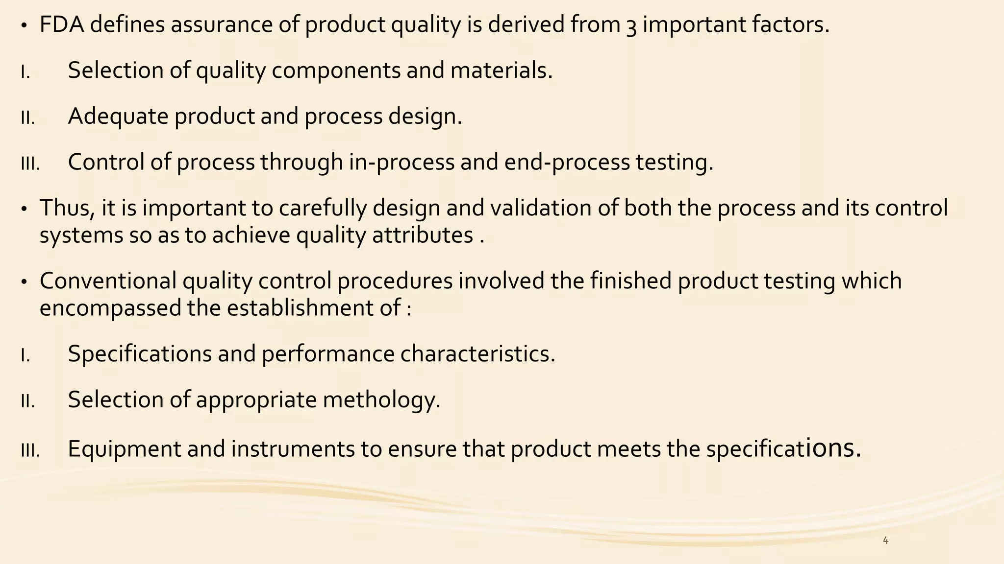 • FDA defines assurance of product quality is derived from 3 important factors.
I. Selection of quality components and materials.
II. Adequate product and process design.
III. Control of process through in-process and end-process testing.
• Thus, it is important to carefully design and validation of both the process and its control
systems so as to achieve quality attributes .
• Conventional quality control procedures involved the finished product testing which
encompassed the establishment of :
I. Specifications and performance characteristics.
II. Selection of appropriate methology.
III. Equipment and instruments to ensure that product meets the specifications.
4
 
