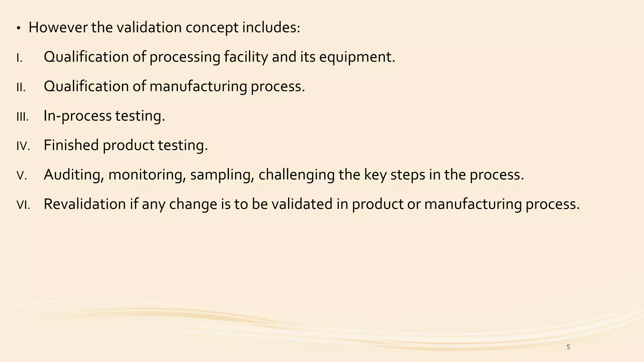 • However the validation concept includes:
I. Qualification of processing facility and its equipment.
II. Qualification of manufacturing process.
III. In-process testing.
IV. Finished product testing.
V. Auditing, monitoring, sampling, challenging the key steps in the process.
VI. Revalidation if any change is to be validated in product or manufacturing process.
5
 