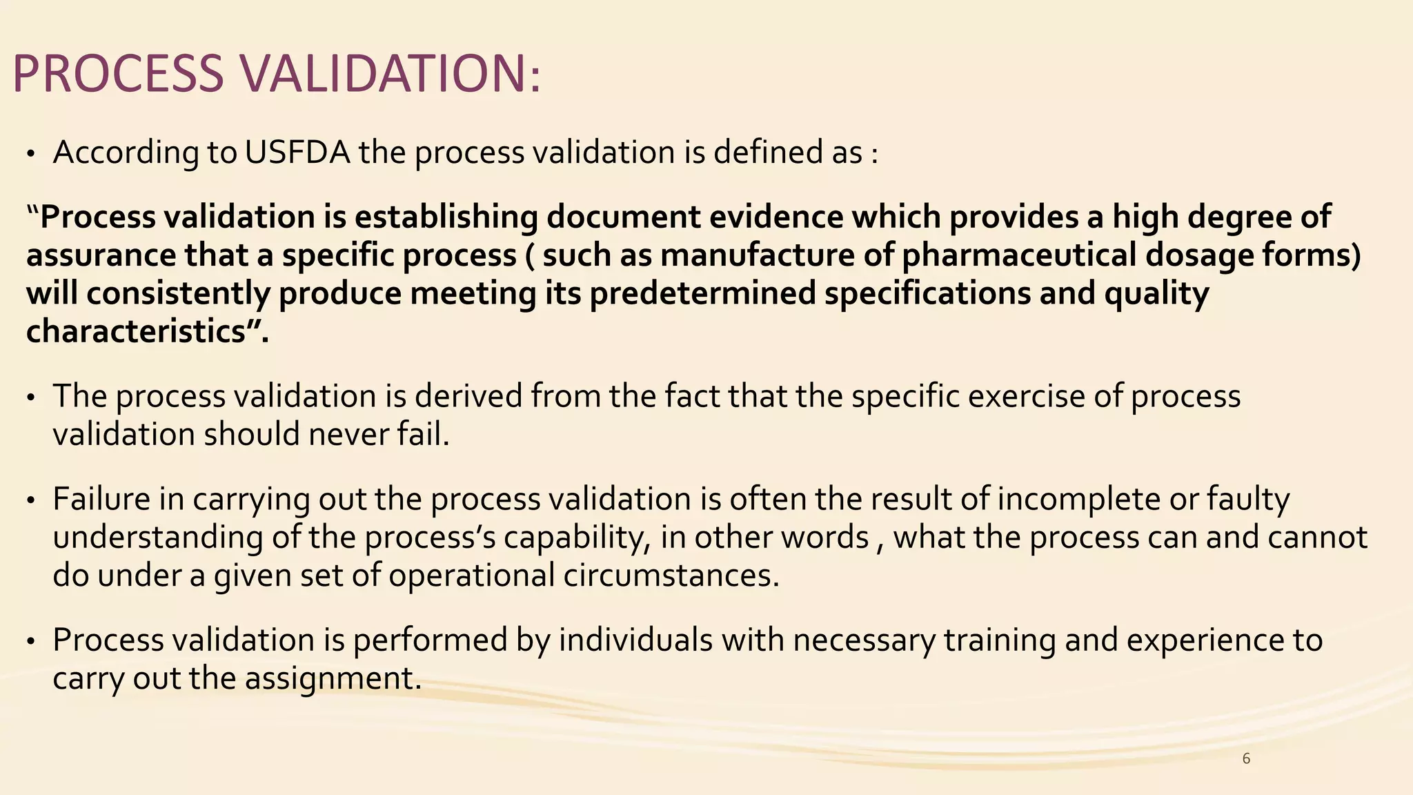 PROCESS VALIDATION:
• According to USFDA the process validation is defined as :
“Process validation is establishing document evidence which provides a high degree of
assurance that a specific process ( such as manufacture of pharmaceutical dosage forms)
will consistently produce meeting its predetermined specifications and quality
characteristics”.
• The process validation is derived from the fact that the specific exercise of process
validation should never fail.
• Failure in carrying out the process validation is often the result of incomplete or faulty
understanding of the process’s capability, in other words , what the process can and cannot
do under a given set of operational circumstances.
• Process validation is performed by individuals with necessary training and experience to
carry out the assignment.
6
 