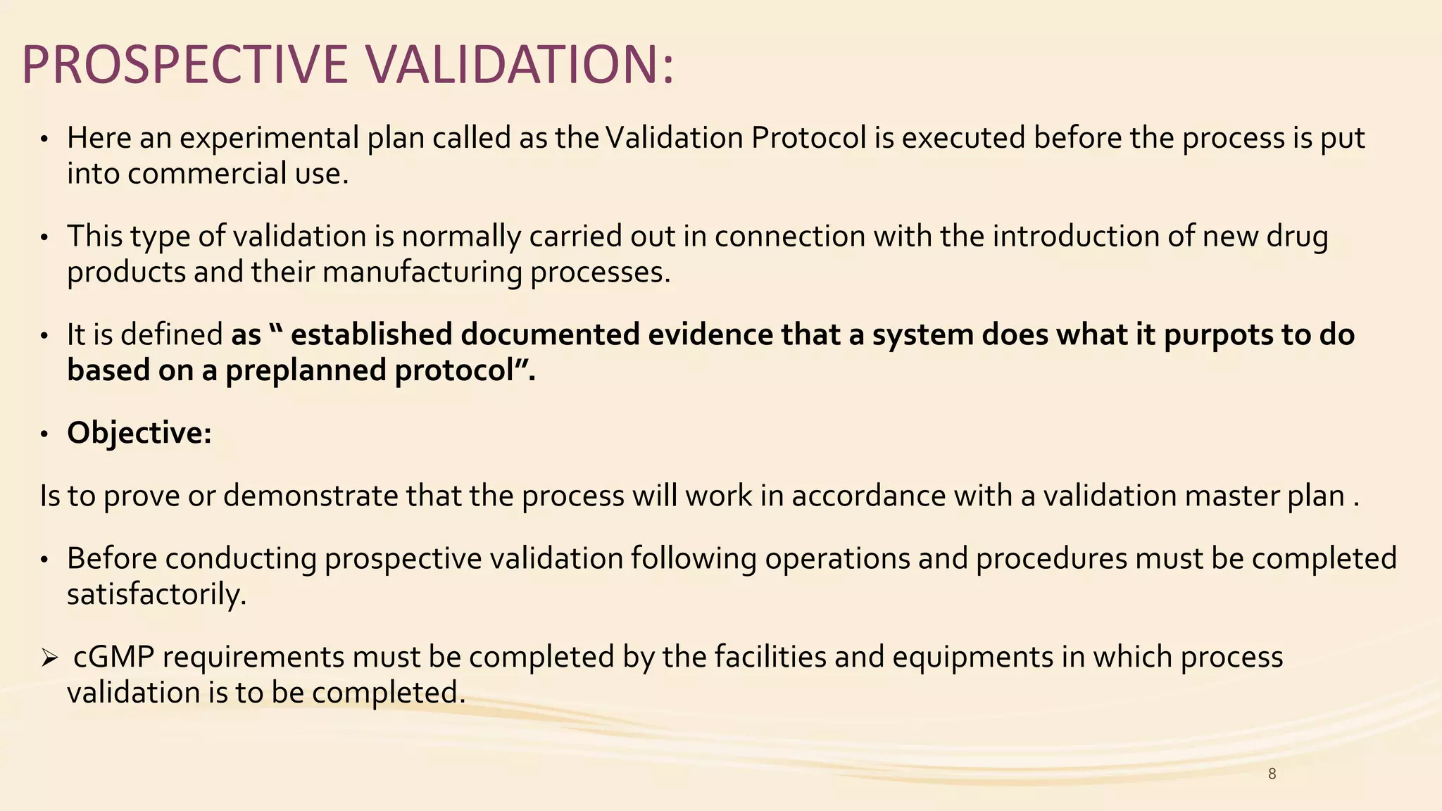 PROSPECTIVE VALIDATION:
• Here an experimental plan called as theValidation Protocol is executed before the process is put
into commercial use.
• This type of validation is normally carried out in connection with the introduction of new drug
products and their manufacturing processes.
• It is defined as “ established documented evidence that a system does what it purpots to do
based on a preplanned protocol”.
• Objective:
Is to prove or demonstrate that the process will work in accordance with a validation master plan .
• Before conducting prospective validation following operations and procedures must be completed
satisfactorily.
 cGMP requirements must be completed by the facilities and equipments in which process
validation is to be completed.
8
 