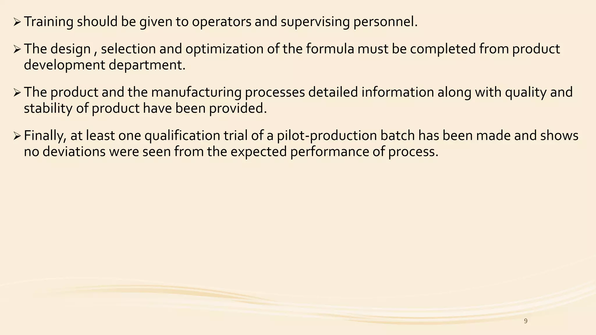 Training should be given to operators and supervising personnel.
The design , selection and optimization of the formula must be completed from product
development department.
The product and the manufacturing processes detailed information along with quality and
stability of product have been provided.
Finally, at least one qualification trial of a pilot-production batch has been made and shows
no deviations were seen from the expected performance of process.
9
 