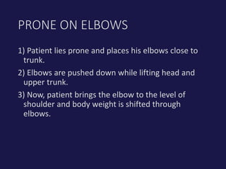 1) Patient lies prone and places his elbows close to
trunk.
2) Elbows are pushed down while lifting head and
upper trunk.
3) Now, patient brings the elbow to the level of
shoulder and body weight is shifted through
elbows.
PRONE ON ELBOWS
 