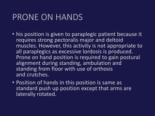 • his position is given to paraplegic patient because it
requires strong pectoralis major and deltoid
muscles. However, this activity is not appropriate to
all paraplegics as excessive lordosis is produced.
Prone on hand position is required to gain postural
alignment during standing, ambulation and
standing from floor with use of orthosis
and crutches.
• Position of hands in this position is same as
standard push up position except that arms are
laterally rotated.
PRONE ON HANDS
 