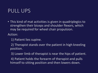 • This kind of mat activities is given in quadriplegics to
strengthen their biceps and shoulder flexors, which
may be required for wheel chair propulsion.
Action:
1) Patient lies supine.
2) Therapist stands over the patient in high kneeling
position.
3) Lower limb of therapist is near the hips of patient.
4) Patient holds the forearm of therapist and pulls
himself to sitting position and then lowers down.
PULL UPS
 