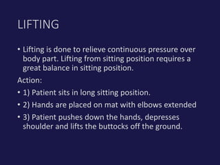 • Lifting is done to relieve continuous pressure over
body part. Lifting from sitting position requires a
great balance in sitting position.
Action:
• 1) Patient sits in long sitting position.
• 2) Hands are placed on mat with elbows extended
• 3) Patient pushes down the hands, depresses
shoulder and lifts the buttocks off the ground.
LIFTING
 