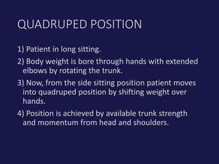 1) Patient in long sitting.
2) Body weight is bore through hands with extended
elbows by rotating the trunk.
3) Now, from the side sitting position patient moves
into quadruped position by shifting weight over
hands.
4) Position is achieved by available trunk strength
and momentum from head and shoulders.
QUADRUPED POSITION
 