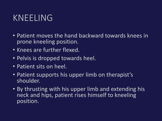 • Patient moves the hand backward towards knees in
prone kneeling position.
• Knees are further flexed.
• Pelvis is dropped towards heel.
• Patient sits on heel.
• Patient supports his upper limb on therapist’s
shoulder.
• By thrusting with his upper limb and extending his
neck and hips, patient rises himself to kneeling
position.
KNEELING
 