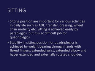 • Sitting position are important for various activities
in daily life such as ADL, transfer, dressing, wheel
chair mobility etc. Sitting is achieved easily by
paraplegics, but it is ac difficult job for
quadriplegics.
• Stability in sitting position for quadriplegics is
achieved by weight bearing through hands with
flexed fingers, extended wrist, extended elbow and
hyper extended and externally rotated shoulder.
SITTING
 