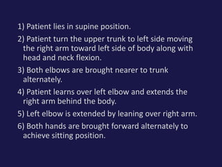 1) Patient lies in supine position.
2) Patient turn the upper trunk to left side moving
the right arm toward left side of body along with
head and neck flexion.
3) Both elbows are brought nearer to trunk
alternately.
4) Patient learns over left elbow and extends the
right arm behind the body.
5) Left elbow is extended by leaning over right arm.
6) Both hands are brought forward alternately to
achieve sitting position.
 
