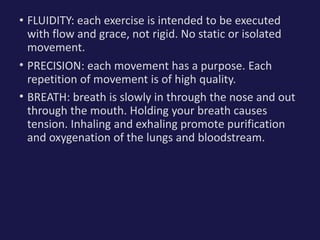 • FLUIDITY: each exercise is intended to be executed
with flow and grace, not rigid. No static or isolated
movement.
• PRECISION: each movement has a purpose. Each
repetition of movement is of high quality.
• BREATH: breath is slowly in through the nose and out
through the mouth. Holding your breath causes
tension. Inhaling and exhaling promote purification
and oxygenation of the lungs and bloodstream.
 