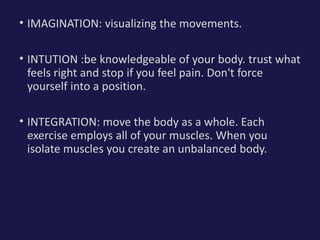 • IMAGINATION: visualizing the movements.
• INTUTION :be knowledgeable of your body. trust what
feels right and stop if you feel pain. Don't force
yourself into a position.
• INTEGRATION: move the body as a whole. Each
exercise employs all of your muscles. When you
isolate muscles you create an unbalanced body.
 