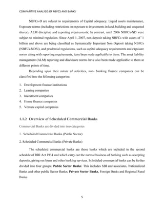 COMPARITIVE ANALYSIS OF NBFCS AND BANKS
5
NBFCs-D are subject to requirements of Capital adequacy, Liquid assets maintenance,
Exposure norms (including restrictions on exposure to investments in land, building and unquoted
shares), ALM discipline and reporting requirements; In contrast, until 2006 NBFCs-ND were
subject to minimal regulation. Since April 1, 2007, non-deposit taking NBFCs with assets of `1
billion and above are being classified as Systemically Important Non-Deposit taking NBFCs
(NBFCs-NDSI), and prudential regulations, such as capital adequacy requirements and exposure
norms along with reporting requirements, have been made applicable to them. The asset liability
management (ALM) reporting and disclosure norms have also been made applicable to them at
different points of time.
Depending upon their nature of activities, non- banking finance companies can be
classified into the following categories:
1. Development finance institutions
2. Leasing companies
3. Investment companies
4. House finance companies
5. Venture capital companies
1.1.2 Overview of Scheduled Commercial Banks
Commercial Banks are divided into two categories
1. Scheduled Commercial Banks (Public Sector)
2. Scheduled Commercial Banks (Private Banks)
The scheduled commercial banks are those banks which are included in the second
schedule of RBI Act 1934 and which carry out the normal business of banking such as accepting
deposits, giving out loans and other banking services. Scheduled commercial banks can be further
divided into four groups: Public Sector Banks: This includes SBI and associates, Nationalized
Banks and other public Sector Banks; Private Sector Banks, Foreign Banks and Regional Rural
Banks
 
