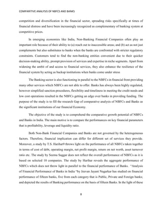 COMPARITIVE ANALYSIS OF NBFCS AND BANKS
8
competition and diversification in the financial sector, spreading risks specifically at times of
financial distress and have been increasingly recognized as complementary of banking system at
competitive prices.
In emerging economies like India, Non-Banking Financial Companies often play an
important role because of their ability to (a) reach out to inaccessible areas; and (b) act as not just
complements but also substitutes to banks when the banks are confronted with stricter regulatory
constraints. Customers tend to find the non-banking entities convenient due to their quicker
decision-making ability, prompt provision of services and expertise in niche segments. Apart from
widening the ambit of and access to financial services, they also enhance the resilience of the
financial system by acting as backup institutions when banks come under stress
The Banking sector is also functioning in parallel to the NBFCs in financial front providing
many other services which NBFCs are not able to offer. Banks has always been highly regulated,
however simplified sanction procedures, flexibility and timeliness in meeting the credit needs and
low cost operations resulted in the NBFCs getting an edge over banks in providing funding. The
purpose of the study is to fill the research Gap of comparative analysis of NBFCs and Banks as
the significant institutions of our financial Economy.
The objective of the study is to comprehend the comparative growth potential of NBFCs
and Banks in India. The main motive is to compare the performances on key financial parameters
that is profitability, leverage and liquidity ratio.
Both Non-Bank Financial Companies and Banks are not governed by the heterogeneous
factors. Therefore, financial implication can differ for different set of services they provide.
Moreover, a study by T.S. Harihar9 throws light on the performance of all NBFCs taken together
in terms of cost of debt, operating margin, net profit margin, return on net worth, asset turnover
ratio etc. The study by Seema Saggar does not reflect the overall performance of NBFCs as it is
based on selected 10 companies. The study by Harihar reveals the aggregate performance of
NBFCs which does not throw light in parallel to the financial performance of Banks. “Analysis
of Financial Performance of Banks in India “by Jeevan Jayant Nagarkar has studied on financial
performance of fifteen banks, five from each category that is Public, Private and Foreign banks;
and depicted the results of Banking performance on the basis of fifteen Banks. In the light of these
 
