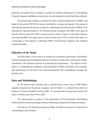 COMPARITIVE ANALYSIS OF NBFCS AND BANKS
9
limitations, the present thesis attempts to examine the financial performance of Non-Banking
Financial Companies and Banks as in past years no such comparative research has been conducted.
The present study attempts to examine the relative financial performance of NBFCs and
Banks for the period 1995-2010 in terms of profitability, leverage and liquidity. The reasons of
selecting this period for the purpose of study are: a) During this period the number of NBFCs have
flourished by leaps and bounds. b) The absolute amount of deposits with NBFCs have gone up
from Rs. 4956.6 crores to Rs. 85495.1 crores (increase is almost 17 times). c) The share of deposits
with reporting NBFCs have gone up over a period of time from 4.78% to 16.49% (The share is as
a percentage of total deposits of Reporting NBFCs Non-financial companies and scheduled
commercial banks).
Objective of the Study
The Main Motive of the study is to examine the comparative performance of Scheduled
Commercial Banks and Non-Banking Financial Companies in order to have clear picture of their
contribution to the Financial Economy by evaluating their performances. The objective of this
study is to comprehend the comparative growth potential of NBFCs and Banks and to compare
their performances on the basis of key financial parameters that is profitability, leverage and
liquidity ratios.
Data and Methodology
For the present study secondary data is collected from various issues of RBI Bulletin
regarding Financial and Investment companies and for Banks it is collected from articles of
Business of Commercial Banks in India of RBI. As mentioned above, the period covered in the
study is of fifteen years from 1995 to 2005.
The study presents an analysis of the performance of Non-Government Non-Banking
Financial and Investment (excluding insurance and banking companies) for fifteen-year period.
The data for 282 Scheduled Commercial Banks for fifteen-year period is collected from
Annual Balance sheet of Banks.
 
